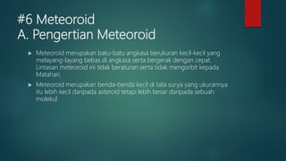 #6 Meteoroid
A. Pengertian Meteoroid
 Meteoroid merupakan batu-batu angkasa berukuran kecil-kecil yang
melayang-layang bebas di angkasa serta bergerak dengan cepat.
Lintasan meteoroid ini tidak beraturan serta tidak mengorbit kepada
Matahari.
 Meteoroid merupakan benda-benda kecil di tata surya yang ukurannya
itu lebih kecil daripada asteroid tetapi lebih besar daripada sebuah
molekul
 