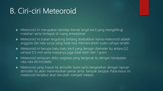 B. Ciri-ciri Meteoroid
 Meteoroid ini merupakan bendap-benda langit kecil yang mengelilingi
matahari serta terdapat di ruang antarplanet.
 Meteoroid ini bukan tergolong bintang disebabkan karna meteoroid adalah
anggota dari tata surya yang tidak bisa memancarkan suatu cahaya sendiri.
 Meteoroid ini berupa batu-batu kecil yang dengan diameter itu antara 0,2
sampai 0,5 mm serta massanya juga tidak lebih dari 1 gram.
 Meteoroid semacam debu angkasa yang bergerak itu dengan kecepatan
rata-rata 60 km/detik.
 Meteoroid yang masuk ke atmosfer bumi serta bergesekan dengan lapisan
atmosfer itu akan menimbulkan panas serta tampak berpijar. Pada kasus ini
meteoroid tersebut akan berubah menjadi meteor.
 