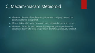 C. Macam-macam Meteoroid
 Meteoroid Asteroidal (Keplanetan), yaitu meteoroid yang berasal dari
pecahan asteroid atau planet.
 Meteor Kekometan, yaitu meteoroid yang berasal dari pecahan komet.
 Meteoroid Parabolis, yaitu meteoroid yang merupakan pecahan dari
sesuatu di dalam tata surya tetapi belum diketahui apa sesuatu tersebut.
 