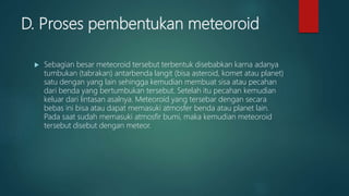 D. Proses pembentukan meteoroid
 Sebagian besar meteoroid tersebut terbentuk disebabkan karna adanya
tumbukan (tabrakan) antarbenda langit (bisa asteroid, komet atau planet)
satu dengan yang lain sehingga kemudian membuat sisa atau pecahan
dari benda yang bertumbukan tersebut. Setelah itu pecahan kemudian
keluar dari lintasan asalnya. Meteoroid yang tersebar dengan secara
bebas ini bisa atau dapat memasuki atmosfer benda atau planet lain.
Pada saat sudah memasuki atmosfir bumi, maka kemudian meteoroid
tersebut disebut dengan meteor.
 