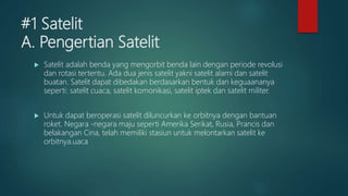 #1 Satelit
A. Pengertian Satelit
 Satelit adalah benda yang mengorbit benda lain dengan periode revolusi
dan rotasi tertentu. Ada dua jenis satelit yakni satelit alami dan satelit
buatan. Satelit dapat dibedakan berdasarkan bentuk dan keguaananya
seperti: satelit cuaca, satelit komonikasi, satelit iptek dan satelit militer.
 Untuk dapat beroperasi satelit diluncurkan ke orbitnya dengan bantuan
roket. Negara -negara maju seperti Amerika Serikat, Rusia, Prancis dan
belakangan Cina, telah memiliki stasiun untuk melontarkan satelit ke
orbitnya.uaca
 
