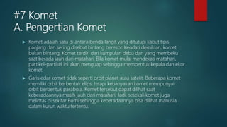 #7 Komet
A. Pengertian Komet
 Komet adalah satu di antara benda langit yang ditutupi kabut tipis
panjang dan sering disebut bintang berekor. Kendati demikian, komet
bukan bintang. Komet terdiri dari kumpulan debu dan yang membeku
saat berada jauh dari matahari. Bila komet mulai mendekati matahari,
partikel-partikel ini akan menguap sehingga membentuk kepala dan ekor
komet.
 Garis edar komet tidak seperti orbit planet atau satelit. Beberapa komet
memiliki orbit berbentuk elips, tetapi kebanyakan komet mempunyai
orbit berbentuk parabola. Komet tersebut dapat dilihat saat
keberadaannya masih jauh dari matahari. Jadi, sesekali komet juga
melintas di sekitar Bumi sehingga keberadaannya bisa dilihat manusia
dalam kurun waktu tertentu.
 