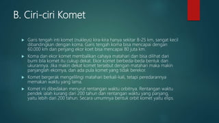 B. Ciri-ciri Komet
 Garis tengah inti komet (nukleus) kira-kira hanya sekitar 8-25 km, sangat kecil
dibandingkan dengan koma. Garis tengah koma bisa mencapai dengan
60.000 km dan penjang ekor koet bisa mencapai 80 juta km.
 Koma dan ekor komet membalikan cahaya matahari dan bisa dilihat dari
bumi bila komet itu cukup dekat. Ekor komet berbeda-beda bentuk dan
ukurannya. Jika makin dekat komet tersebut dengan matahari maka makin
panjanglah ekornya, dan ada pula komet yang tidak berekor.
 Komet bergerak mengelilingi matahari berkali-kali, tetapi peredarannya
memakan waktu yang lama.
 Komet ini dibedakan menurut rentangan waktu orbitnya. Rentangan waktu
pendek ialah kurang dari 200 tahun dan rentangan waktu yang panjang,
yaitu lebih dari 200 tahun. Secara umumnya bentuk orbit komet yaitu elips.
 