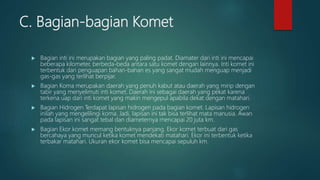 C. Bagian-bagian Komet
 Bagian inti ini merupakan bagian yang paling padat. Diamater dari inti ini mencapai
beberapa kilometer, berbeda-beda antara satu komet dengan lainnya. Inti komet ini
terbentuk dari penguapan bahan-bahan es yang sangat mudah menguap menjadi
gas-gas yang terlihat berpijar.
 Bagian Koma merupakan daerah yang penuh kabut atau daerah yang mirip dengan
tabir yang menyelimuti inti komet. Daerah ini sebagai daerah yang pekat karena
terkena uap dari inti komet yang makin mengepul apabila dekat dengan matahari.
 Bagian Hidrogen Terdapat lapisan hidrogen pada bagian komet. Lapisan hidrogen
inilah yang mengelilingi koma. Jadi, lapisan ini tak bisa terlihat mata manusia. Awan
pada lapisan ini sangat tebal dan diameternya mencapai 20 juta km.
 Bagian Ekor komet memang bentuknya panjang. Ekor komet terbuat dari gas
bercahaya yang muncul ketika komet mendekati matahari. Ekor ini terbentuk ketika
terbakar matahari. Ukuran ekor komet bisa mencapai sepuluh km.
 