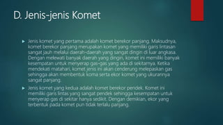 D. Jenis-jenis Komet
 Jenis komet yang pertama adalah komet berekor panjang. Maksudnya,
komet berekor panjang merupakan komet yang memiliki garis lintasan
sangat jauh melalui daerah-daerah yang sangat dingin di luar angkasa.
Dengan melewati banyak daerah yang dingin, komet ini memiliki banyak
kesempatan untuk menyerap gas-gas yang ada di sekitarnya. Ketika
mendekati matahari, komet jenis ini akan cenderung melepaskan gas
sehingga akan membentuk koma serta ekor komet yang ukurannya
sangat panjang.
 Jenis komet yang kedua adalah komet berekor pendek. Komet ini
memiliki garis lintas yang sangat pendek sehingga kesempatan untuk
menyerap gas di sekitar hanya sedikit. Dengan demikian, ekor yang
terbentuk pada komet pun tidak terlalu panjang.
 