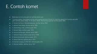 E. Contoh komet
 Beberapa komet yang pernah terlihat antara lain:
 1. Komet Halley, merupakan komet yang paling terkenal. Komet ini melintas dekat Bumi secara periodik,
yakni terlihat pada setiap 75-76 tahun sekali. Diantaranya pernah terlihat pada 1986.
 2. Komet De Kock- Paraskevopoulos, terlihat tahun 1941.
 3. Komet Hale Bopp, terlihat tahun 1997.
 4. Komet Ikeya Seki, terlihat pada 1965.
 5. Komet West, terlihat pada 1976.
 6. Komet McNaught, terlihat tahun 2007.
 7. Komet Eclipse, terlihat pada tahun 1948
 8. Komet Kohoutek, terlihat pada 1973.
 9. Komet Bennet, terlihat tahun 1970.
 10. Komet Lovejoy C/2011 W3, terlihat pada 2011.
 11. Komet Mellish, terlihat tahun 1917.
 