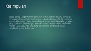 Kesimpulan
Setiap benda Langit memiliki pengaruh terhadap bumi baik itu terhadap
kehidupan di bumi itu sendiri maupun terhadap karakteristik dari bumi itu
sendiri. tidak hanya planet namun banyak sekali benda-benda langit seperti
yang kita bahas sebelumnya. Demikian Materi Yang Bisa Kami Sampaikan,
Mohon Maaf Kalau Ada Kata-Kata Yang Kurang dimengerti harap
dimaklumi, Sekian Terima kasih.
 