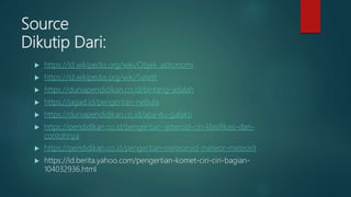 Source
Dikutip Dari:
 https://id.wikipedia.org/wiki/Objek_astronomi
 https://id.wikipedia.org/wiki/Satelit
 https://duniapendidikan.co.id/bintang-adalah
 https://jagad.id/pengertian-nebula
 https://duniapendidikan.co.id/apa-itu-galaksi
 https://pendidikan.co.id/pengertian-asteroid-ciri-klasifikasi-dan-
contohnya
 https://pendidikan.co.id/pengertian-meteoroid-meteor-meteorit
 https://id.berita.yahoo.com/pengertian-komet-ciri-ciri-bagian-
104032936.html
 