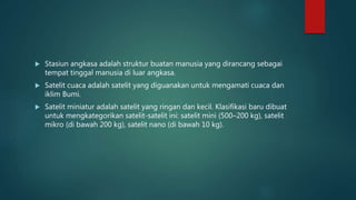  Stasiun angkasa adalah struktur buatan manusia yang dirancang sebagai
tempat tinggal manusia di luar angkasa.
 Satelit cuaca adalah satelit yang diguanakan untuk mengamati cuaca dan
iklim Bumi.
 Satelit miniatur adalah satelit yang ringan dan kecil. Klasifikasi baru dibuat
untuk mengkategorikan satelit-satelit ini: satelit mini (500–200 kg), satelit
mikro (di bawah 200 kg), satelit nano (di bawah 10 kg).
 