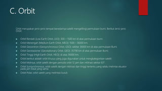 C. Orbit
Orbit merupakan jenis-jenis tempat beredarnya satelit mengelilingi permukaan bumi. Berikut Jenis-jenis
Orbit:
 Orbit Rendah (Low Earth Orbit, LEO): 300 – 1500 km di atas permukaan bumi.
 Orbit Menengah (Medium Earth Orbit, MEO): 1500 – 36000 km.
 Orbit Geosinkron (Geosynchronous Orbit, GSO): sekitar 36000 km di atas permukaan Bumi.
 Orbit Geostasioner (Geostationary Orbit, GEO): 35790 km di atas permukaan Bumi.
 Orbit Tinggi (High Earth Orbit, HEO): di atas 36000 km.
 Orbit berikut adalah orbit khusus yang juga digunakan untuk mengkategorikan satelit:
 Orbit Molniya, orbit satelit dengan perioda orbit 12 jam dan inklinasi sekitar 63°.
 Orbit Sunsynchronous, orbit satelit dengan inklinasi dan tinggi tertentu yang selalu melintas ekuator
pada jam lokal yang sama.
 Orbit Polar, orbit satelit yang melintasi kutub
 