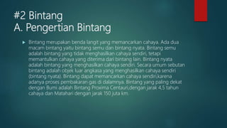 #2 Bintang
A. Pengertian Bintang
 Bintang merupakan benda langit yang memancarkan cahaya. Ada dua
macam bintang yaitu bintang semu dan bintang nyata. Bintang semu
adalah bintang yang tidak menghasilkan cahaya sendiri, tetapi
memantulkan cahaya yang diterima dari bintang lain. Bintang nyata
adalah bintang yang menghasilkan cahaya sendiri. Secara umum sebutan
bintang adalah objek luar angkasa yang menghasilkan cahaya sendiri
(bintang nyata). Bintang dapat memancarkan cahaya sendiri,karena
adanya proses pembakaran gas di dalamnya. Bintang yang paling dekat
dengan Bumi adalah Bintang Proxima Centauri,dengan jarak 4,5 tahun
cahaya dan Matahari dengan jarak 150 juta km.
 