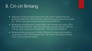 B. Ciri-ciri Bintang
 Walaupun bintang tampak seperti titik, tapi ukuran sebenarnya dari
bintang sangat besar dan bervariasi, ada bintang yang ukurannya hanya
20 – 40 km, ada juga yang ukurannya mencapai 900 km
 Bintang jika menghasilkan cahaya sendiri dan mempunyai massa 0,08 –
200 kali massa Matahari. Salah satu Bintang yang paling besar ialah Eta
Carinae yang massanya mencapai 100 – 150 kali massa Matahari.
 Bintang-bintang yang ada di Galaksi Bimasakti mempunyai komposisi
yang tersusun atas 71% hidrogen dan 27% helium dan sisanya berupa
unsur-unsur yang lebih berat.
 