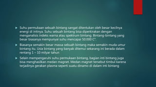  Suhu permukaan sebuah bintang sangat ditentukan oleh besar kecilnya
energi di intinya. Suhu sebuah bintang bisa diperkirakan dengan
menganalisis indeks warna atau spektrum bintang. Bintang-bintang yang
besar biasanya mempunyai suhu mencapai 50.000 C°.
 Biasanya semakin besar massa sebuah bintang maka semakin muda umur
bintang itu. Usia bintang yang banyak ditemui sekarang ini berada dalam
rentang 1 – 10 milyar tahun
 Selain mempengaruhi suhu permukaan bintang, bagian inti bintang juga
bisa menghasilkan medan magnet. Medan magnet tersebut timbul karena
terjadinya gerakan plasma seperti suatu dinamo di dalam inti bintang
 