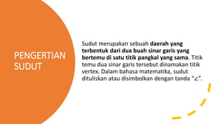 PENGERTIAN
SUDUT
Sudut merupakan sebuah daerah yang
terbentuk dari dua buah sinar garis yang
bertemu di satu titik pangkal yang sama. Titik
temu dua sinar garis tersebut dinamakan titik
vertex. Dalam bahasa matematika, sudut
dituliskan atau disimbolkan dengan tanda “∠”.
 