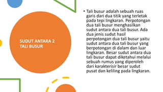 SUDUT ANTARA 2
TALI BUSUR
• Tali busur adalah sebuah ruas
garis dari dua titik yang terletak
pada tepi lingkaran. Perpotongan
dua tali busur menghasilkan
sudut antara dua tali busur. Ada
dua jenis sudut hasil
perpotongan dua tali busur yaitu
sudut antara dua tali busur yang
berpotongan di dalam dan luar
lingkaran. Besar sudut antara dua
tali busur dapat diketahui melalui
sebuah rumus yang diperoleh
dari karakterisir besar sudut
pusat dan keliling pada lingkaran.
 