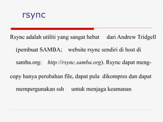 rsync
Rsync adalah utiliti yang sangat hebat dari Andrew Tridgell
(pembuat SAMBA; website rsync sendiri di host di
samba.org: http://rsync.samba.org). Rsync dapat meng-
copy hanya perubahan file, dapat pula dikompres dan dapat
mempergunakan ssh untuk menjaga keamanan
 