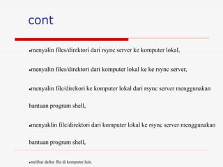 cont
menyalin files/direktori dari rsync server ke komputer lokal,
menyalin files/direktori dari komputer lokal ke ke rsync server,
menyalin file/direkori ke komputer lokal dari rsync server menggunakan
bantuan program shell,
menyaklin file/direktori dari komputer lokal ke rsync server menggunakan
bantuan program shell,
melihat daftar file di komputer lain.
 