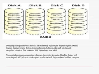 Data yang ditulis pada harddisk-harddisk tersebut terbagi-bagi menjadi fragmen-fragmen. Dimana
fragmen-fragmen tersebut disebar di seluruh harddisk. Sehingga, jika salah satu harddisk
mengalami kerusakan fisik, maka data tidak dapat dibaca sama sekali.
Namun ada keuntungan dengan adanya fragmen-fragmen ini: kecepatan. Data bisa diakses lebih
cepat dengan RAID 0, karena saat komputer membaca sebuah fragmen di satu harddisk, komputer
juga dapat membaca fragmen lain di harddisk lainnya
 