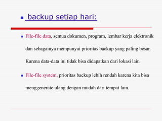  backup setiap hari:
 File-file data, semua dokumen, program, lembar kerja elektronik
dan sebagainya mempunyai prioritas backup yang paling besar.
Karena data-data ini tidak bisa didapatkan dari lokasi lain
 File-file system, prioritas backup lebih rendah karena kita bisa
menggenerate ulang dengan mudah dari tempat lain.
 