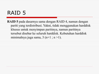 RAID 5
RAID 5 pada dasarnya sama dengan RAID 4, namun dengan
pariti yang terdistribusi. Yakni, tidak menggunakan harddisk
khusus untuk menyimpan paritinya, namun paritinya
tersebut disebar ke seluruh harddisk. Kebutuhan harddisk
minimalnya juga sama, 3 (n+1 ; n >1).
 