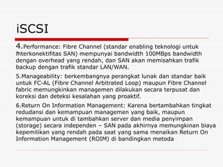 iSCSI
.
4.Performance: Fibre Channel (standar enabling teknologi untuk
interkonektifitas SAN) mempunyai bandwidth 100MBps bandwidth
dengan overhead yang rendah, dan SAN akan memisahkan trafik
backup dengan trafik standar LAN/WAN.
5.Manageability: berkembangnya perangkat lunak dan standar baik
untuk FC-AL (Fibre Channel Arbitrated Loop) maupun Fibre Channel
fabric memungkinkan managemen dilakukan secara terpusat dan
koreksi dan deteksi kesalahan yang proaktif.
6.Return On Information Management: Karena bertambahkan tingkat
redudansi dan kemampuan managemen yang baik, maupun
kemampuan untuk di tambahkan server dan media penyimpan
(storage) secara independen – SAN pada akhirnya memungkinan biaya
kepemilikan yang rendah pada saat yang sama menaikan Return On
Information Management (ROIM) di bandingkan metoda
 