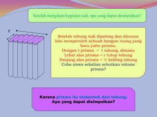 Setelah mengikuti kegiatan tadi, apa yang dapat disimpulkan?
Setelah tabung tadi dipotong dan disusun
kita memperoleh sebuah bangun ruang yang
baru yaitu prisma.
Dengan t prisma = t tabung, dimana
Lebar alas prisma = r tutup tabung
Panjang alas prisma = ½ keliling tabung
Coba siswa sekalian sebutkan volume
prisma?
r
Karena prisma itu terbentuk dari tabung.
Apa yang dapat disimpulkan?
 