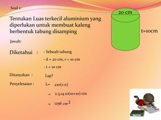 Tentukan Luas terkecil aluminium yang
diperlukan untuk membuat kaleng
berbentuk tabung disamping
20 cm
t=10cm
Diketahui :
Soal 1:
Jawab:
Ditanyakan :
- t = 10 cm
- d = 20 cm, r = 10 cm
- Sebuah tabung
Lsp?
Penyelesaian : L=
= 2.3,14.10(10+10) cm
1256
=
2r(r+t)
2
cm
 