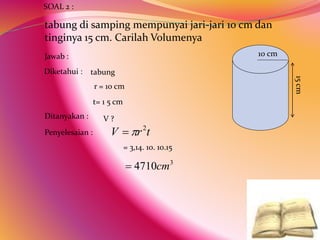 tabung di samping mempunyai jari-jari 10 cm dan
tinginya 15 cm. Carilah Volumenya
Penyelesaian :
SOAL 2 :
Jawab :
Diketahui : tabung
r = 10 cm
t= 1 5 cm
Ditanyakan :
= 3,14. 10. 10.15
V ?
10 cm
15
cm
t
r
V 2


3
4710cm

 