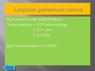 Dari proses di atas terlihat bahwa
Volum kerucut = 1/3 Volum tabung
= 1/3 x Лr²t
= 1/3 Лr²t
Jadi Volum kerucut = 1/3 Лr²t
BACK
 