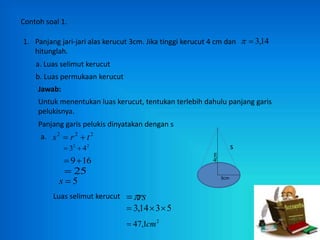 Contoh soal 1.
1. Panjang jari-jari alas kerucut 3cm. Jika tinggi kerucut 4 cm dan
hitunglah.
14
,
3


a. Luas selimut kerucut
b. Luas permukaan kerucut
Jawab:
Untuk menentukan luas kerucut, tentukan terlebih dahulu panjang garis
pelukisnya.
Panjang garis pelukis dinyatakan dengan s
2
2
2
t
r
s 

a.
2
2
4
3 

16
9

25

5

s
Luas selimut kerucut rs


5
3
14
,
3 


2
1
,
47 cm

s
4cm
3cm
 