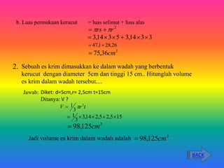 b. Luas permukaan kerucut = luas selimut + luas alas
2
r
rs 
 

3
3
14
,
3
5
3
14
,
3 





26
,
28
1
,
47 

2
36
,
75 cm

Sebuah es krim dimasukkan ke dalam wadah yang berbentuk
kerucut dengan diameter 5cm dan tinggi 15 cm.. Hitunglah volume
es krim dalam wadah tersebut....
Jawab: Diket: d=5cm,r= 2,5cm t=15cm
Ditanya: V ?
t
r
V 2
3
1 

15
5
,
2
5
,
2
14
,
3
3
1 




3
125
,
98 cm

Jadi volume es krim dalam wadah adalah 3
125
,
98 cm

2.
BACK
 
