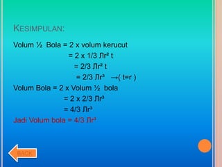 KESIMPULAN:
Volum ½ Bola = 2 x volum kerucut
= 2 x 1/3 Лr² t
= 2/3 Лr² t
= 2/3 Лr³ →( t=r )
Volum Bola = 2 x Volum ½ bola
= 2 x 2/3 Лr³
= 4/3 Лr³
Jadi Volum bola = 4/3 Лr³
BACK
 