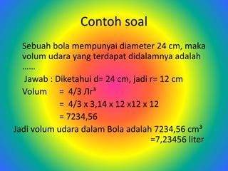 Contoh soal
Sebuah bola mempunyai diameter 24 cm, maka
volum udara yang terdapat didalamnya adalah
……
Jawab : Diketahui d= 24 cm, jadi r= 12 cm
Volum = 4/3 Лr³
= 4/3 x 3,14 x 12 x12 x 12
= 7234,56
Jadi volum udara dalam Bola adalah 7234,56 cm³
=7,23456 liter
 