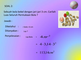 SOAL 2:
Sebuah bola bekel dengan jari-jari 3 cm. Carilah
Luas Seluruh Permukaan Bola ?
Jawab :
Diketahui :
Ditanyakan :
Penyelesaian : 2
4 r

2
3
14
,
3
4 

2
14
,
113 cm
=
=
r bola =3 cm
Lsp ?
Lsp Bola =
 