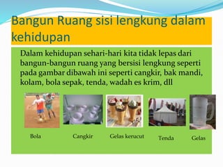 Bangun Ruang sisi lengkung dalam
kehidupan
Dalam kehidupan sehari-hari kita tidak lepas dari
bangun-bangun ruang yang bersisi lengkung seperti
pada gambar dibawah ini seperti cangkir, bak mandi,
kolam, bola sepak, tenda, wadah es krim, dll
Bola Cangkir Gelas kerucut Tenda Gelas
 