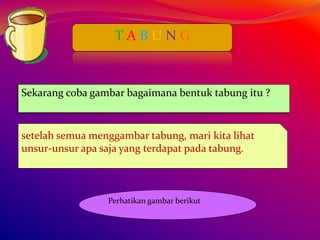 T A B U N G
Sekarang coba gambar bagaimana bentuk tabung itu ?
setelah semua menggambar tabung, mari kita lihat
unsur-unsur apa saja yang terdapat pada tabung.
Perhatikan gambar berikut
 