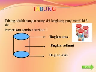 TABUNG
Tabung adalah bangun ruang sisi lengkung yang memiliki 3
sisi.
Perhatikan gambar berikut !
Bagian alas
Bagian selimut
Bagian atas
BACK
 