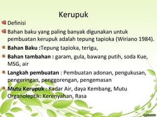 Kerupuk
Definisi
Bahan baku yang paling banyak digunakan untuk
pembuatan kerupuk adalah tepung tapioka (Wiriano 1984).
Bahan Baku :Tepung tapioka, terigu,
Bahan tambahan : garam, gula, bawang putih, soda Kue,
MSG, air
Langkah pembuatan : Pembuatan adonan, pengukusan,
pengeringan, penggorengan, pengemasan
Mutu Kerupuk : Kadar Air, daya Kembang, Mutu
Organoleptik: Kerenyahan, Rasa
 