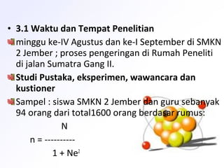 • 3.1 Waktu dan Tempat Penelitian
minggu ke-IV Agustus dan ke-I September di SMKN
2 Jember ; proses pengeringan di Rumah Peneliti
di jalan Sumatra Gang II.
Studi Pustaka, eksperimen, wawancara dan
kustioner
Sampel : siswa SMKN 2 Jember dan guru sebanyak
94 orang dari total1600 orang berdasar rumus:
N
n = ----------
1 + Ne2
 