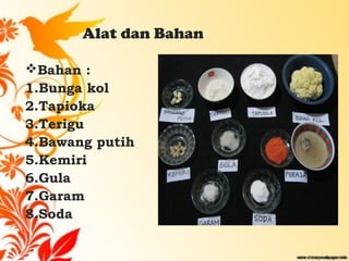 Alat dan Bahan
Bahan :
1.Bunga kol
2.Tapioka
3.Terigu
4.Bawang putih
5.Kemiri
6.Gula
7.Garam
8.Soda
 