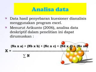 Analisa data
 Data hasil penyebaran kuesioner dianalisis
menggunakan program excel.
Menurut Arikunto (2006), analisa data
deskriptif dalam penelitian ini dapat
dirumuskan :
(Na x a) + (Nb x b) + (Nc x c) + (Nd x d) + (Ne xe)
X = -----------------------------------------------------------
∑ N
 