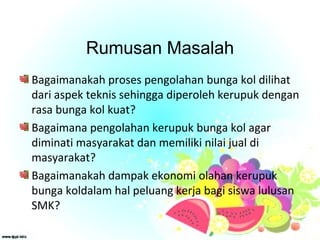 Rumusan Masalah
Bagaimanakah proses pengolahan bunga kol dilihat
dari aspek teknis sehingga diperoleh kerupuk dengan
rasa bunga kol kuat?
Bagaimana pengolahan kerupuk bunga kol agar
diminati masyarakat dan memiliki nilai jual di
masyarakat?
Bagaimanakah dampak ekonomi olahan kerupuk
bunga koldalam hal peluang kerja bagi siswa lulusan
SMK?
 