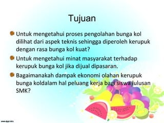 Tujuan
Untuk mengetahui proses pengolahan bunga kol
dilihat dari aspek teknis sehingga diperoleh kerupuk
dengan rasa bunga kol kuat?
Untuk mengetahui minat masyarakat terhadap
kerupuk bunga kol jika dijual dipasaran.
Bagaimanakah dampak ekonomi olahan kerupuk
bunga koldalam hal peluang kerja bagi siswa lulusan
SMK?
 