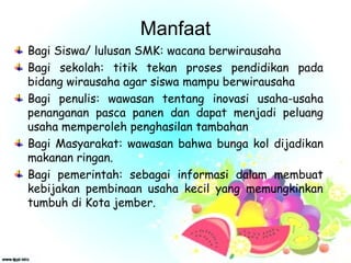 Manfaat
Bagi Siswa/ lulusan SMK: wacana berwirausaha
Bagi sekolah: titik tekan proses pendidikan pada
bidang wirausaha agar siswa mampu berwirausaha
Bagi penulis: wawasan tentang inovasi usaha-usaha
penanganan pasca panen dan dapat menjadi peluang
usaha memperoleh penghasilan tambahan
Bagi Masyarakat: wawasan bahwa bunga kol dijadikan
makanan ringan.
Bagi pemerintah: sebagai informasi dalam membuat
kebijakan pembinaan usaha kecil yang memungkinkan
tumbuh di Kota jember.
 