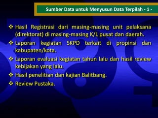 Sumber Data untuk Menyusun Data Terpilah - 1 -

 Hasil Registrasi dari masing-masing unit pelaksana
(direktorat) di masing-masing K/L pusat dan daerah.
 Laporan kegiatan SKPD terkait di propinsi dan
kabupaten/kota.
 Laporan evaluasi kegiatan tahun lalu dan hasil review
kebijakan yang lalu.
 Hasil penelitian dan kajian Balitbang.
 Review Pustaka.

 