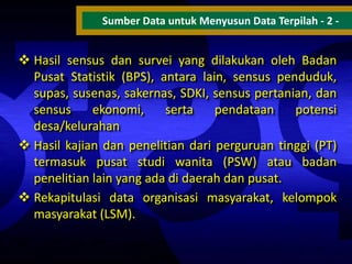 Sumber Data untuk Menyusun Data Terpilah - 2 -

 Hasil sensus dan survei yang dilakukan oleh Badan
Pusat Statistik (BPS), antara lain, sensus penduduk,
supas, susenas, sakernas, SDKI, sensus pertanian, dan
sensus
ekonomi,
serta
pendataan
potensi
desa/kelurahan
 Hasil kajian dan penelitian dari perguruan tinggi (PT)
termasuk pusat studi wanita (PSW) atau badan
penelitian lain yang ada di daerah dan pusat.
 Rekapitulasi data organisasi masyarakat, kelompok
masyarakat (LSM).

 