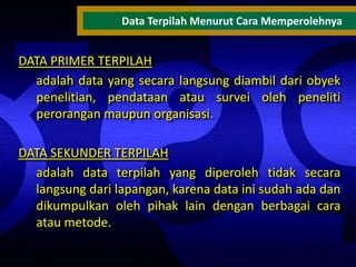 Data Terpilah Menurut Cara Memperolehnya

DATA PRIMER TERPILAH
adalah data yang secara langsung diambil dari obyek
penelitian, pendataan atau survei oleh peneliti
perorangan maupun organisasi.

DATA SEKUNDER TERPILAH
adalah data terpilah yang diperoleh tidak secara
langsung dari lapangan, karena data ini sudah ada dan
dikumpulkan oleh pihak lain dengan berbagai cara
atau metode.

 