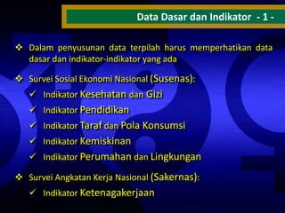 Data Dasar dan Indikator - 1  Dalam penyusunan data terpilah harus memperhatikan data
dasar dan indikator-indikator yang ada
 Survei Sosial Ekonomi Nasional (Susenas):
 Indikator Kesehatan dan Gizi
 Indikator Pendidikan

 Indikator Taraf dan Pola Konsumsi
 Indikator Kemiskinan
 Indikator Perumahan dan Lingkungan
 Survei Angkatan Kerja Nasional (Sakernas):
 Indikator Ketenagakerjaan

 