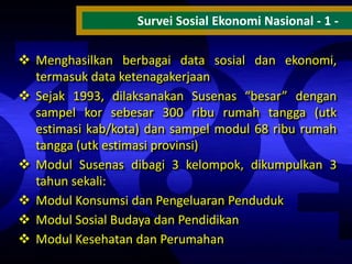 Survei Sosial Ekonomi Nasional - 1  Menghasilkan berbagai data sosial dan ekonomi,
termasuk data ketenagakerjaan
 Sejak 1993, dilaksanakan Susenas “besar” dengan
sampel kor sebesar 300 ribu rumah tangga (utk
estimasi kab/kota) dan sampel modul 68 ribu rumah
tangga (utk estimasi provinsi)
 Modul Susenas dibagi 3 kelompok, dikumpulkan 3
tahun sekali:
 Modul Konsumsi dan Pengeluaran Penduduk
 Modul Sosial Budaya dan Pendidikan
 Modul Kesehatan dan Perumahan

 