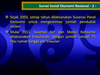 Survei Sosial Ekonomi Nasional - 2  Sejak 2003, setiap tahun dilaksanakan Susenas Panel
Konsumsi untuk mengestimasi jumlah penduduk
miskin
 Mulai 2011, Susenas Kor dan Modul Konsumsi
dilaksanakan triwulanan, dengan jumlah sampel 75
ribu rumah tangga per triwulan

 